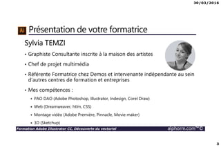 30/03/2016
2
Formation Adobe Illustrator CC, Découverte du vectoriel alphorm.com™©
Plan
• Présentation du formateur
• Qu’est-ce-qu’Illustrator CC ?
• Le plan de formation
• Publics concernés
• Connaissances requises
• Liens utiles
 