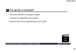 30/03/2016
35
Formation Adobe Illustrator CC, Découverte du vectoriel alphorm.com™©
Ce qu’on a couvert
• Comment afficher et masquer la grille
• L’intérêt du magnétisme de la grille
• Dessiner des formes géométriques sur la grille
 