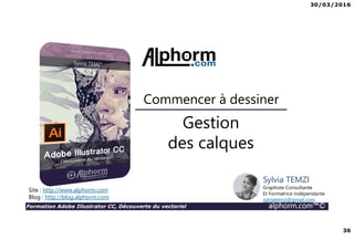 30/03/2016
36
Formation Adobe Illustrator CC, Découverte du vectoriel alphorm.com™©
Gestion
des calques
Commencer à dessiner
Site : http://www.alphorm.com
Blog : http://blog.alphorm.com
Sylvia TEMZI
Graphiste Consultante
Et Formatrice Indépendante
sylviatemzi@gmail.com
 