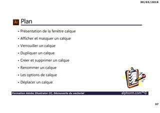 30/03/2016
37
Formation Adobe Illustrator CC, Découverte du vectoriel alphorm.com™©
Plan
• Présentation de la fenêtre calque
• Afficher et masquer un calque
• Verrouiller un calque
• Dupliquer un calque
• Créer et supprimer un calque
• Renommer un calque
• Les options de calque
• Déplacer un calque
 