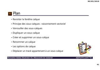30/03/2016
41
Formation Adobe Illustrator CC, Découverte du vectoriel alphorm.com™©
Plan
• Revisiter la fenêtre calque
• Principe des sous-calques : raisonnement vectoriel
• Verrouiller des sous-calques
• Dupliquer un sous-calque
• Créer et supprimer un sous-calque
• Renommer un calque
• Les options de calque
• Déplacer un tracé appartenant à un sous-calque
 