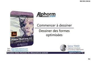 30/03/2016
52
Formation Adobe Illustrator CC, Découverte du vectoriel alphorm.com™©
Dessiner des formes
optimisées
Commencer à dessiner
Site : http://www.alphorm.com
Blog : http://blog.alphorm.com
Sylvia TEMZI
Graphiste Consultante
Et Formatrice Indépendante
sylviatemzi@gmail.com
 