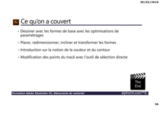 30/03/2016
56
Formation Adobe Illustrator CC, Découverte du vectoriel alphorm.com™©
Ce qu’on a couvert
• Dessiner avec les formes de base avec les optimisations de
paramétrages
• Placer, redimensionner, incliner et transformer les formes
• Introduction sur la notion de la couleur et du contour
• Modification des points du tracé avec l’outil de sélection directe
 