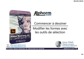 30/03/2016
57
Formation Adobe Illustrator CC, Découverte du vectoriel alphorm.com™©
Modifier les formes avec
les outils de sélection
Commencer à dessiner
Site : http://www.alphorm.com
Blog : http://blog.alphorm.com
Sylvia TEMZI
Graphiste Consultante
Et Formatrice Indépendante
sylviatemzi@gmail.com
 