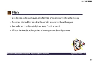 30/03/2016
64
Formation Adobe Illustrator CC, Découverte du vectoriel alphorm.com™©
Plan
• Des lignes calligraphiques, des formes artistiques avec l’outil pinceau
• Dessiner et modifier des tracés à main levée avec l’outil crayon
• Arrondir les courbes de Bézier avec l’outil arrondi
• Effacer les tracés et les points d’ancrage avec l’outil gomme
 