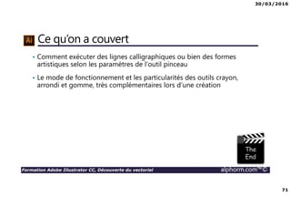 30/03/2016
71
Formation Adobe Illustrator CC, Découverte du vectoriel alphorm.com™©
Ce qu’on a couvert
• Comment exécuter des lignes calligraphiques ou bien des formes
artistiques selon les paramètres de l’outil pinceau
• Le mode de fonctionnement et les particularités des outils crayon,
arrondi et gomme, très complémentaires lors d’une création
 
