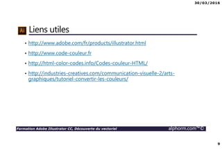 30/03/2016
9
Formation Adobe Illustrator CC, Découverte du vectoriel alphorm.com™©
Liens utiles
• http://www.adobe.com/fr/products/illustrator.html
• http://www.code-couleur.fr
• http://html-color-codes.info/Codes-couleur-HTML/
• http://industries-creatives.com/communication-visuelle-2/arts-
graphiques/tutoriel-convertir-les-couleurs/
 