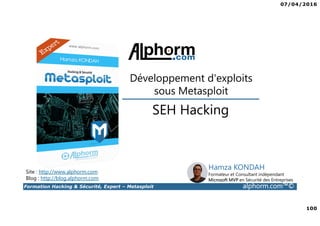 07/04/2016
100
Formation Hacking & Sécurité, Expert – Metasploit alphorm.com™©
SEH Hacking
Développement d'exploits
sous Metasploit
Site : http://www.alphorm.com
Blog : http://blog.alphorm.com
Hamza KONDAH
Formateur et Consultant indépendant
Microsoft MVP en Sécurité des Entreprises
 