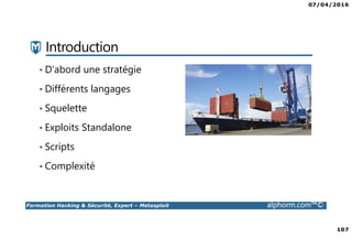 07/04/2016
107
Formation Hacking & Sécurité, Expert – Metasploit alphorm.com™©
Introduction
• D’abord une stratégie
• Différents langages
• Squelette
• Exploits Standalone
• Scripts
• Complexité
 