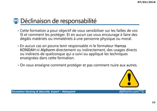 07/04/2016
11
Formation Hacking & Sécurité, Expert – Metasploit alphorm.com™©
Déclinaison de responsabilité
• Cette formation a pour objectif de vous sensibiliser sur les failles de vos
SI et comment les protéger. Et en aucun cas vous encourage à faire des
dégâts matériels ou immatériels à une personne physique ou moral.
• En aucun cas on pourra tenir responsable ni le formateur Hamza
KONDAH ni Alphorm directement ou indirectement, des usages directs
ou indirects de quelconque qui a suivi ou appliqué les techniques
enseignées dans cette formation.
• On vous enseigne comment protéger et pas comment nuire aux autres.
 