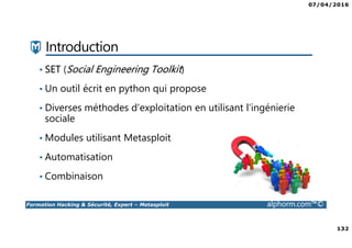 07/04/2016
132
Formation Hacking & Sécurité, Expert – Metasploit alphorm.com™©
Introduction
• SET (Social Engineering Toolkit)
• Un outil écrit en python qui propose
• Diverses méthodes d'exploitation en utilisant l'ingénierie
sociale
• Modules utilisant Metasploit
• Automatisation
• Combinaison
 