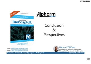 07/04/2016
135
Formation Hacking & Sécurité, Expert – Metasploit alphorm.com™©
Conclusion
&
Perspectives
Site : http://www.alphorm.com
Blog : http://blog.alphorm.com
Hamza KONDAH
Formateur et Consultant indépendant
Microsoft MVP en Sécurité des Entreprises
 