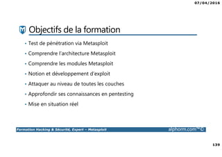 07/04/2016
139
Formation Hacking & Sécurité, Expert – Metasploit alphorm.com™©
Objectifs de la formation
• Test de pénétration via Metasploit
• Comprendre l’architecture Metasploit
• Comprendre les modules Metasploit
• Notion et développement d’exploit
• Attaquer au niveau de toutes les couches
• Approfondir ses connaissances en pentesting
• Mise en situation réel
 