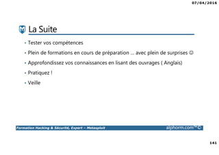 07/04/2016
141
Formation Hacking & Sécurité, Expert – Metasploit alphorm.com™©
La Suite
• Tester vos compétences
• Plein de formations en cours de préparation … avec plein de surprises ☺
• Approfondissez vos connaissances en lisant des ouvrages ( Anglais)
• Pratiquez !
• Veille
 