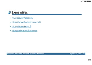 07/04/2016
143
Formation Hacking & Sécurité, Expert – Metasploit alphorm.com™©
Liens utiles
• www.securitytube.net/
• https://www.hackerzvoice.net/
• https://www.xmco.fr
• http://infosecinstitute.com
 