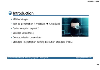 07/04/2016
15
Formation Hacking & Sécurité, Expert – Metasploit alphorm.com™©
Introduction
• Méthodologie
• Test de pénétration + Vecteurs Ambiguïté
• Qu’est ce qu’un exploit ?
• Services vous dites ?
• Compromission de services
• Standard : Penetration Testing Execution Standard (PTES)
 