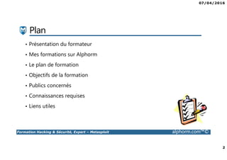 07/04/2016
2
Formation Hacking & Sécurité, Expert – Metasploit alphorm.com™©
Plan
• Présentation du formateur
• Mes formations sur Alphorm
• Le plan de formation
• Objectifs de la formation
• Publics concernés
• Connaissances requises
• Liens utiles
 
