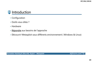 07/04/2016
20
Formation Hacking & Sécurité, Expert – Metasploit alphorm.com™©
Introduction
• Configuration
• Outils vous dites ?
• Hardware
• Répondre aux besoins de l’approche
• Découvrir Metasploit sous différents environnement ( Windows & Linux)
 