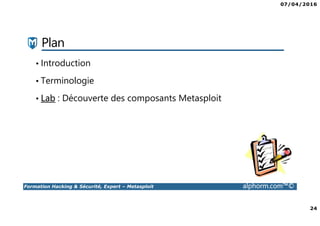 07/04/2016
3
Formation Hacking & Sécurité, Expert – Metasploit alphorm.com™©
Présentation du formateur
Kondah Hamza
• Kondah.hamza@gmail.com
• Consultant & Chercheur Sécurité informatique
• Microsoft MVP en sécurité des entreprises
• Conférencier
• Mes références :
Mon profil LinkedIn : https://ma.linkedin.com/in/kondah
Mon profil Microsoft MVP : https://mvp.microsoft.com/en-us/PublicProfile/5000286?fullName=Kondah Hamza
Mon Site Web : http://www.kondah.com
Profil Alphorm : http://www.alphorm.com/formateur/hamza-kondah
 