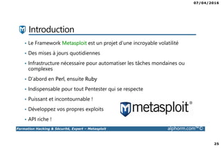 07/04/2016
3
Formation Hacking & Sécurité, Expert – Metasploit alphorm.com™©
Présentation du formateur
Kondah Hamza
• Kondah.hamza@gmail.com
• Consultant & Chercheur Sécurité informatique
• Microsoft MVP en sécurité des entreprises
• Conférencier
• Mes références :
Mon profil LinkedIn : https://ma.linkedin.com/in/kondah
Mon profil Microsoft MVP : https://mvp.microsoft.com/en-us/PublicProfile/5000286?fullName=Kondah Hamza
Mon Site Web : http://www.kondah.com
Profil Alphorm : http://www.alphorm.com/formateur/hamza-kondah
 