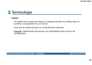 07/04/2016
26
Formation Hacking & Sécurité, Expert – Metasploit alphorm.com™©
Terminologie
• Exploit :
• Un exploit est le moyen par lequel un attaquant profite d’un défaut dans un
système, une application ou un service.
• Faire que le système produit un comportement inattendu
• Exemple : Dépassement de tampon, les vulnérabilités web et erreur de
configuration.
 