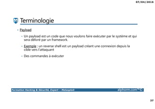 07/04/2016
27
Formation Hacking & Sécurité, Expert – Metasploit alphorm.com™©
Terminologie
• Payload
• Un payload est un code que nous voulons faire exécuter par le système et qui
sera délivré par un framework.
• Exemple : un reverse shell est un payload créant une connexion depuis la
cible vers l’attaquant
• Des commandes à exécuter
 
