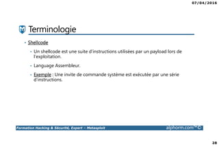 07/04/2016
28
Formation Hacking & Sécurité, Expert – Metasploit alphorm.com™©
Terminologie
• Shellcode
• Un shellcode est une suite d’instructions utilisées par un payload lors de
l’exploitation.
• Language Assembleur.
• Exemple : Une invite de commande système est exécutée par une série
d’instructions.
 