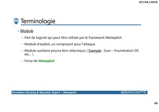 07/04/2016
29
Formation Hacking & Sécurité, Expert – Metasploit alphorm.com™©
Terminologie
• Module
• Part de logiciel qui peut être utilisée par le framework Metasploit.
• Module d’exploit, un composant pour l’attaque.
• Module auxiliaire pourra être utile/requis ( Exemple : Scan – Enumération OS
etc… )
• Force de Metasploit
 