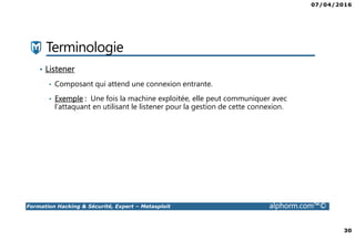 07/04/2016
30
Formation Hacking & Sécurité, Expert – Metasploit alphorm.com™©
Terminologie
• Listener
• Composant qui attend une connexion entrante.
• Exemple : Une fois la machine exploitée, elle peut communiquer avec
l’attaquant en utilisant le listener pour la gestion de cette connexion.
 