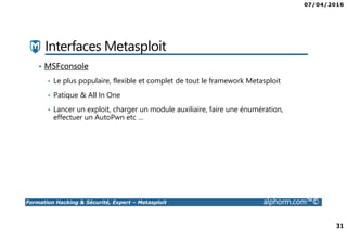 07/04/2016
31
Formation Hacking & Sécurité, Expert – Metasploit alphorm.com™©
Interfaces Metasploit
• MSFconsole
• Le plus populaire, flexible et complet de tout le framework Metasploit
• Patique & All In One
• Lancer un exploit, charger un module auxiliaire, faire une énumération,
effectuer un AutoPwn etc …
 
