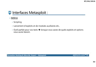 07/04/2016
32
Formation Hacking & Sécurité, Expert – Metasploit alphorm.com™©
Interfaces Metasploit :
• MSFcli
• Scripting
• Lancement d’exploits et de modules auxiliaires etc..
• Outil parfait pour vos tests lorsque vous savez de quels exploits et options
vous aurez besoin.
 