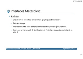07/04/2016
33
Formation Hacking & Sécurité, Expert – Metasploit alphorm.com™©
Interfaces Metasploit :
• Armitage
• Une interface utilisateur entièrement graphique et interactive
• Raphael Mudge
• Impressionnante, riche en fonctionnalités et disponible gratuitement.
• Apprenez le Framework L’utilisation de l’interface devient ensuite facile et
utile ☺
 