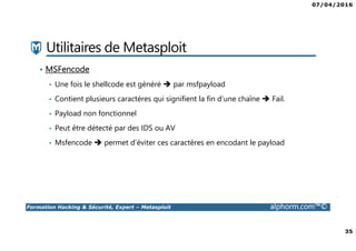 07/04/2016
35
Formation Hacking & Sécurité, Expert – Metasploit alphorm.com™©
Utilitaires de Metasploit
• MSFencode
• Une fois le shellcode est généré par msfpayload
• Contient plusieurs caractères qui signifient la fin d’une chaîne Fail.
• Payload non fonctionnel
• Peut être détecté par des IDS ou AV
• Msfencode permet d’éviter ces caractères en encodant le payload
 