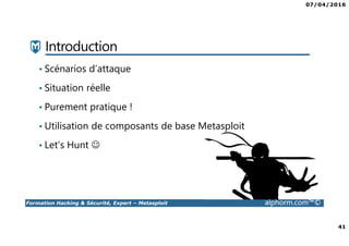 07/04/2016
41
Formation Hacking & Sécurité, Expert – Metasploit alphorm.com™©
Introduction
• Scénarios d’attaque
• Situation réelle
• Purement pratique !
• Utilisation de composants de base Metasploit
• Let’s Hunt ☺
 