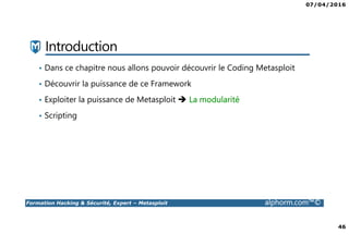07/04/2016
46
Formation Hacking & Sécurité, Expert – Metasploit alphorm.com™©
Introduction
• Dans ce chapitre nous allons pouvoir découvrir le Coding Metasploit
• Découvrir la puissance de ce Framework
• Exploiter la puissance de Metasploit La modularité
• Scripting
 