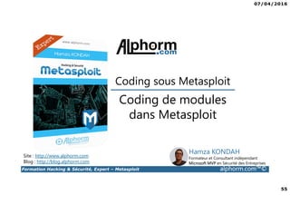 07/04/2016
55
Formation Hacking & Sécurité, Expert – Metasploit alphorm.com™©
Coding de modules
dans Metasploit
Site : http://www.alphorm.com
Blog : http://blog.alphorm.com
Hamza KONDAH
Formateur et Consultant indépendant
Microsoft MVP en Sécurité des Entreprises
Coding sous Metasploit
 