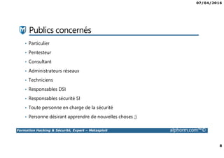 07/04/2016
8
Formation Hacking & Sécurité, Expert – Metasploit alphorm.com™©
Publics concernés
• Particulier
• Pentesteur
• Consultant
• Administrateurs réseaux
• Techniciens
• Responsables DSI
• Responsables sécurité SI
• Toute personne en charge de la sécurité
• Personne désirant apprendre de nouvelles choses ;)
 