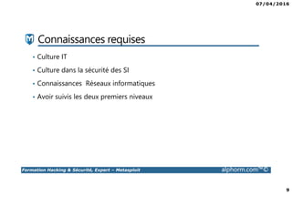 07/04/2016
9
Formation Hacking & Sécurité, Expert – Metasploit alphorm.com™©
Connaissances requises
• Culture IT
• Culture dans la sécurité des SI
• Connaissances Réseaux informatiques
• Avoir suivis les deux premiers niveaux
 