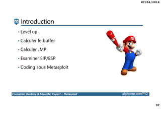 07/04/2016
97
Formation Hacking & Sécurité, Expert – Metasploit alphorm.com™©
Introduction
• Level up
• Calculer le buffer
• Calculer JMP
• Examiner EIP/ESP
• Coding sous Metasploit
 