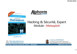 07/04/2016
1
Formation Hacking & Sécurité, Expert – Metasploit alphorm.com™©
Site : http://www.alphorm.com
Blog : http://blog.alphorm.com
Hamza KONDAH
Formateur et Consultant indépendant
Microsoft MVP en Sécurité des Entreprises
Hacking & Sécurité, Expert
Module : Metasploit
 