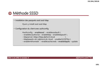 15/04/2016
101
LPIC-1 et LPIC-2 version 4 alphorm.com™©
Méthode SSSD
• Installation des pasquets sssd sssd-ldap
#yum-y install sssd sssd-ldap
• Configuration du client avec authconfig
#authconfig --enablesssd --enablesssdauth 
--enablelocauthorize --enableldap --enableldapauth 
--ldapserver=ldap://ldap.alphorm.local 
--ldapbasedn=dc=alphorm,dc=local --enablerfc2307bis 
--enablemkhomedir --enablecachecreds --enableldaptls --update
 