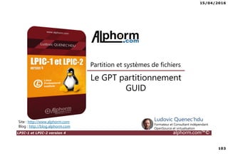 15/04/2016
103
LPIC-1 et LPIC-2 version 4 alphorm.com™©
Le GPT partitionnement
GUID
Partition et systèmes de fichiers
Site : http://www.alphorm.com
Blog : http://blog.alphorm.com
Ludovic Quenec'hdu
Formateur et Consultant indépendant
OpenSource et virtualisation
 