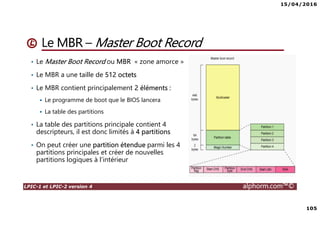 15/04/2016
105
LPIC-1 et LPIC-2 version 4 alphorm.com™©
Le MBR – Master Boot Record
• Le Master Boot Record ou MBR « zone amorce »
• Le MBR a une taille de 512 octets
• Le MBR contient principalement 2 éléments :
Le programme de boot que le BIOS lancera
La table des partitions
• La table des partitions principale contient 4
descripteurs, il est donc limités à 4 partitions
• On peut créer une partition étendue parmi les 4
partitions principales et créer de nouvelles
partitions logiques à l’intérieur
 