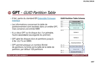 15/04/2016
107
LPIC-1 et LPIC-2 version 4 alphorm.com™©
GPT - GUID Partition Table
• Il fait partie du standard EFI Extensible Firmware
Interface
• Les informations concernant la table de
partitionnement sont stockées dans un entête GPT,
mais conserve une entrée MBR
• Il y a deux GPT sur le disque dur, l'un primaire,
l'autre secondaire (sauvegarde du premier)
• GPT gère les disques durs et partitions jusqu'à
2 Zo (2,2 To en MBR)
• GPT permet presque un nombre illimité
de partitions, la limite est la taille de la table de
partition, par défaut 128 partitions
 