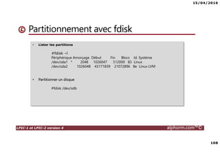 15/04/2016
108
LPIC-1 et LPIC-2 version 4 alphorm.com™©
Partitionnement avec fdisk
• Lister les partitions
#fdisk –l
Périphérique Amorçage Début Fin Blocs Id. Système
/dev/sda1 * 2048 1026047 512000 83 Linux
/dev/sda2 1026048 43171839 21072896 8e Linux LVM
• Partitionner un disque
#fdisk /dev/sdb
 