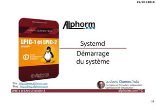 15/04/2016
11
LPIC-1 et LPIC-2 version 4 alphorm.com™©
Démarrage
du système
Systemd
Site : http://www.alphorm.com
Blog : http://blog.alphorm.com
Ludovic Quenec'hdu
Formateur et Consultant indépendant
OpenSource et virtualisation
 