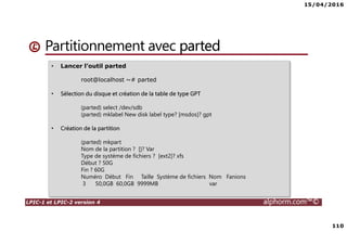 15/04/2016
110
LPIC-1 et LPIC-2 version 4 alphorm.com™©
Partitionnement avec parted
• Lancer l’outil parted
root@localhost ~# parted
• Sélection du disque et création de la table de type GPT
(parted) select /dev/sdb
(parted) mklabel New disk label type? [msdos]? gpt
• Création de la partition
(parted) mkpart
Nom de la partition ? []? Var
Type de système de fichiers ? [ext2]? xfs
Début ? 50G
Fin ? 60G
Numéro Début Fin Taille Système de fichiers Nom Fanions
3 50,0GB 60,0GB 9999MB var
 