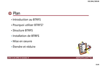 15/04/2016
114
LPIC-1 et LPIC-2 version 4 alphorm.com™©
Plan
• Introduction au BTRFS
• Pourquoi utiliser BTRFS?
• Structure BTRFS
• Installation de BTRFS
• Mise en oeuvre
• Étendre et réduire
 