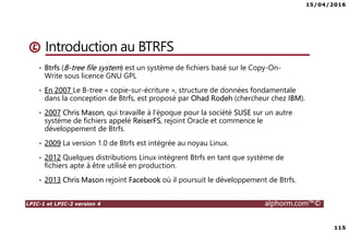 15/04/2016
115
LPIC-1 et LPIC-2 version 4 alphorm.com™©
Introduction au BTRFS
• Btrfs (B-tree file system) est un système de fichiers basé sur le Copy-On-
Write sous licence GNU GPL
• En 2007 Le B-tree « copie-sur-écriture », structure de données fondamentale
dans la conception de Btrfs, est proposé par Ohad Rodeh (chercheur chez IBM).
• 2007 Chris Mason, qui travaille à l’époque pour la société SUSE sur un autre
système de fichiers appelé ReiserFS, rejoint Oracle et commence le
développement de Btrfs.
• 2009 La version 1.0 de Btrfs est intégrée au noyau Linux.
• 2012 Quelques distributions Linux intègrent Btrfs en tant que système de
fichiers apte à être utilisé en production.
• 2013 Chris Mason rejoint Facebook où il poursuit le développement de Btrfs.
 