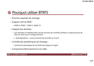 15/04/2016
117
LPIC-1 et LPIC-2 version 4 alphorm.com™©
• Énormes capacités de stockage
• Support natif du RAID :
RAID-0, RAID-1, RAID-5, RAID-10
• Intégrité des données :
Les données et métadonnées ont de sommes de contrôle vérifiées à chaque lecture de
bloc et mise à jour à chaque écriture
« Autoréparation » via les sommes de contrôle (si miroir)
• Contrôle des périphériques de stockage :
Lancement périodique de contrôle des disques en ligne
• Compression/décompression à la volée
Pourquoi utiliser BTRFS
 